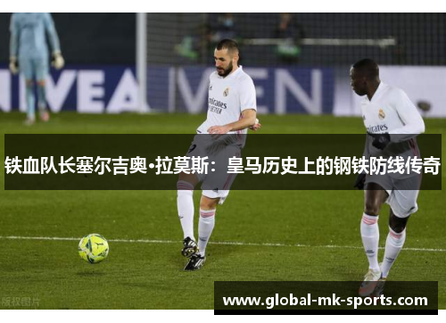 铁血队长塞尔吉奥·拉莫斯：皇马历史上的钢铁防线传奇